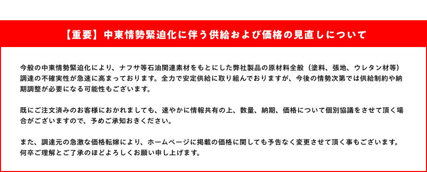 【重要】中東情勢緊迫化に伴う供給および価格の見直しについて：今般の中東情勢緊迫化により、ナフサ等石油関連素材をもとにした弊社製品の原材料全般（塗料、張地、ウレタン材等）調達の不確実性が急速に高まっております。全力で安定供給に取り組んでおりますが、今後の情勢次第では供給制約や納期調整が必要になる可能性もございます。既にご注文済みのお客様におかれましても、速やかに情報共有の上、数量、納期、価格について個別協議をさせて頂く場合がございますので、予めご承知おきください。また、調達元の急激な価格転嫁により、ホームページに掲載の価格に関しても予告なく変更させて頂く事もございます。何卒ご理解とご了承のほどよろしくお願い申し上げます。