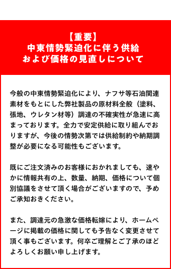 【重要】中東情勢緊迫化に伴う供給および価格の見直しについて：今般の中東情勢緊迫化により、ナフサ等石油関連素材をもとにした弊社製品の原材料全般（塗料、張地、ウレタン材等）調達の不確実性が急速に高まっております。全力で安定供給に取り組んでおりますが、今後の情勢次第では供給制約や納期調整が必要になる可能性もございます。既にご注文済みのお客様におかれましても、速やかに情報共有の上、数量、納期、価格について個別協議をさせて頂く場合がございますので、予めご承知おきください。また、調達元の急激な価格転嫁により、ホームページに掲載の価格に関しても予告なく変更させて頂く事もございます。何卒ご理解とご了承のほどよろしくお願い申し上げます。